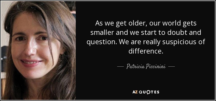 As we get older, our world gets smaller and we start to doubt and question. We are really suspicious of difference. - Patricia Piccinini