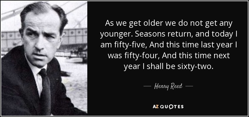 As we get older we do not get any younger. Seasons return, and today I am fifty-five, And this time last year I was fifty-four, And this time next year I shall be sixty-two. - Henry Reed