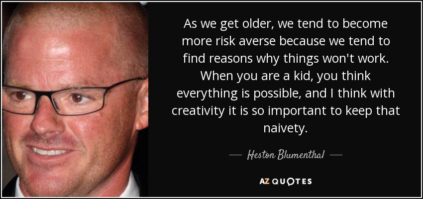 As we get older, we tend to become more risk averse because we tend to find reasons why things won't work. When you are a kid, you think everything is possible, and I think with creativity it is so important to keep that naivety. - Heston Blumenthal