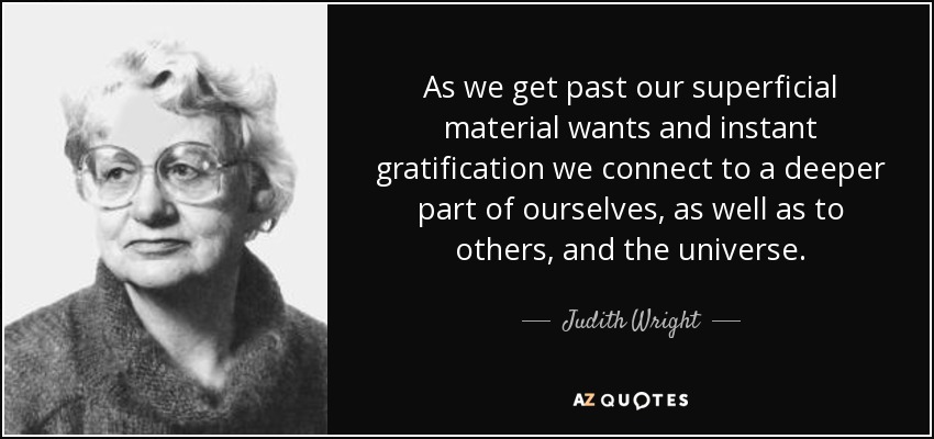 As we get past our superficial material wants and instant gratification we connect to a deeper part of ourselves, as well as to others, and the universe. - Judith Wright