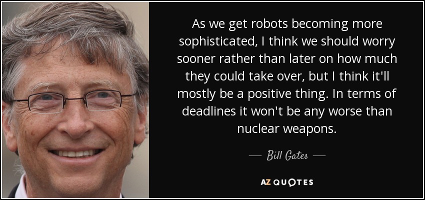 As we get robots becoming more sophisticated, I think we should worry sooner rather than later on how much they could take over, but I think it'll mostly be a positive thing. In terms of deadlines it won't be any worse than nuclear weapons. - Bill Gates
