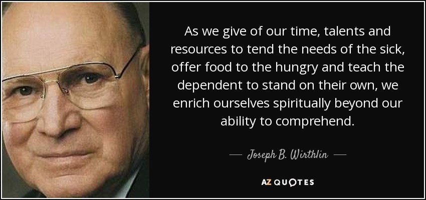 As we give of our time, talents and resources to tend the needs of the sick, offer food to the hungry and teach the dependent to stand on their own, we enrich ourselves spiritually beyond our ability to comprehend. - Joseph B. Wirthlin