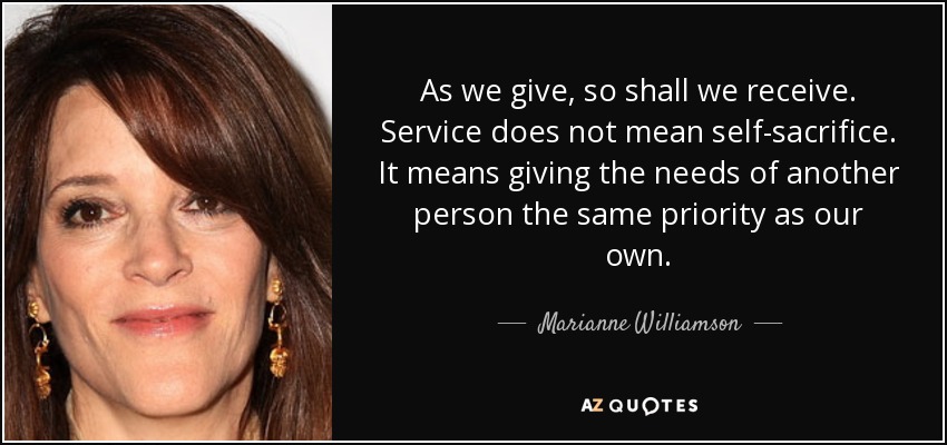 As we give, so shall we receive. Service does not mean self-sacrifice. It means giving the needs of another person the same priority as our own. - Marianne Williamson
