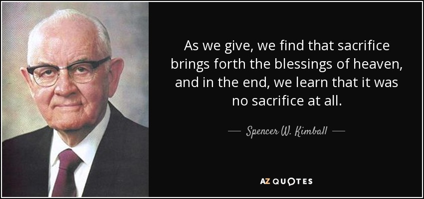 As we give, we find that sacrifice brings forth the blessings of heaven, and in the end, we learn that it was no sacrifice at all. - Spencer W. Kimball