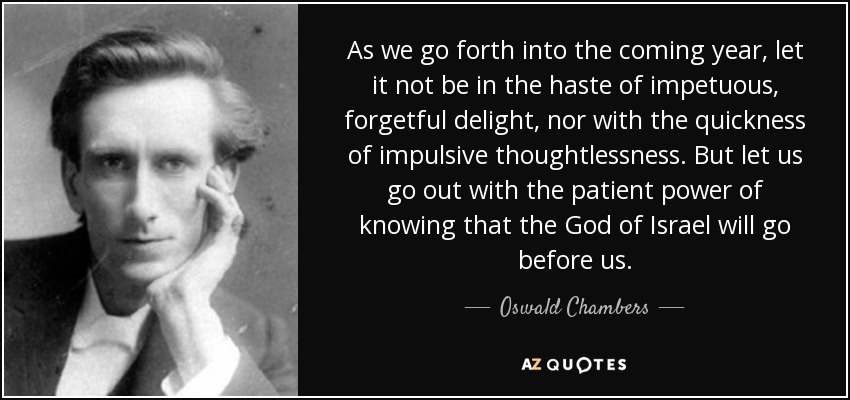 As we go forth into the coming year, let it not be in the haste of impetuous, forgetful delight, nor with the quickness of impulsive thoughtlessness . But let us go out with the patient power of knowing that the God of Israel will go before us. - Oswald Chambers