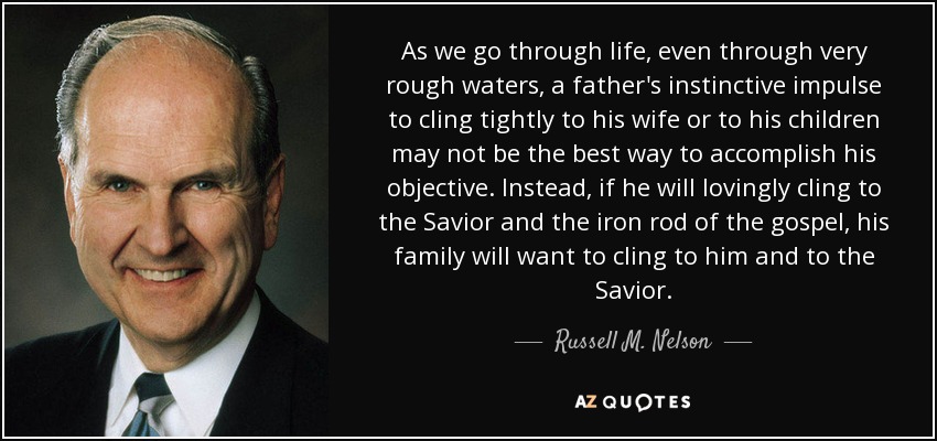 As we go through life, even through very rough waters, a father's instinctive impulse to cling tightly to his wife or to his children may not be the best way to accomplish his objective. Instead, if he will lovingly cling to the Savior and the iron rod of the gospel, his family will want to cling to him and to the Savior. - Russell M. Nelson