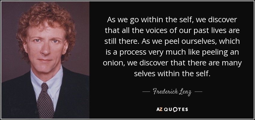 As we go within the self, we discover that all the voices of our past lives are still there. As we peel ourselves, which is a process very much like peeling an onion, we discover that there are many selves within the self. - Frederick Lenz