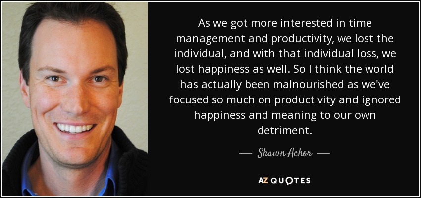 As we got more interested in time management and productivity, we lost the individual, and with that individual loss, we lost happiness as well. So I think the world has actually been malnourished as we've focused so much on productivity and ignored happiness and meaning to our own detriment. - Shawn Achor