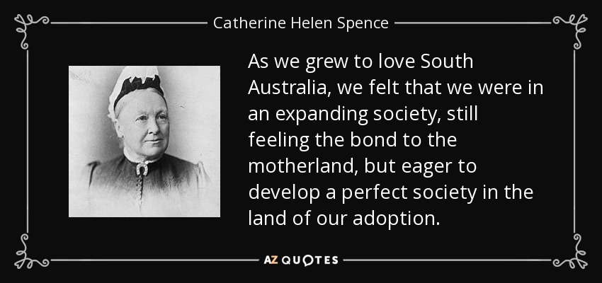 As we grew to love South Australia, we felt that we were in an expanding society, still feeling the bond to the motherland, but eager to develop a perfect society in the land of our adoption. - Catherine Helen Spence