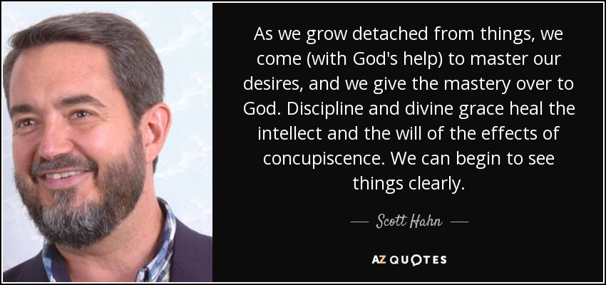 As we grow detached from things, we come (with God's help) to master our desires, and we give the mastery over to God. Discipline and divine grace heal the intellect and the will of the effects of concupiscence. We can begin to see things clearly. - Scott Hahn