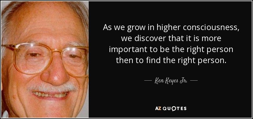 As we grow in higher consciousness, we discover that it is more important to be the right person then to find the right person. - Ken Keyes Jr.