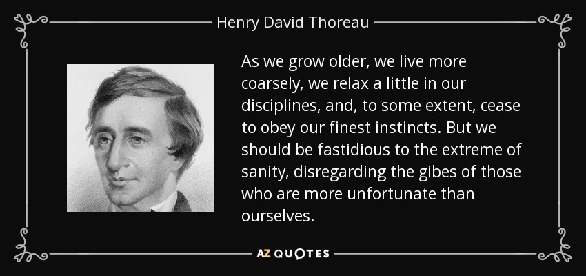 As we grow older, we live more coarsely, we relax a little in our disciplines, and, to some extent, cease to obey our finest instincts. But we should be fastidious to the extreme of sanity, disregarding the gibes of those who are more unfortunate than ourselves. - Henry David Thoreau