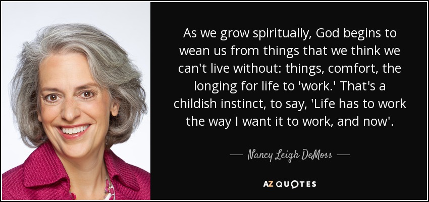 As we grow spiritually, God begins to wean us from things that we think we can't live without: things, comfort, the longing for life to 'work.' That's a childish instinct, to say, 'Life has to work the way I want it to work, and now'. - Nancy Leigh DeMoss