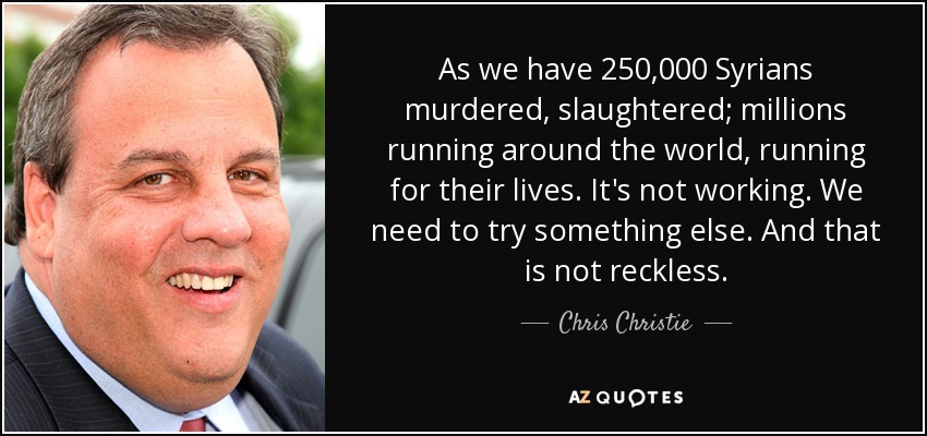 As we have 250,000 Syrians murdered, slaughtered; millions running around the world, running for their lives. It's not working. We need to try something else. And that is not reckless. - Chris Christie