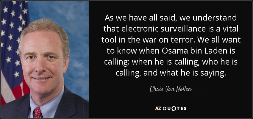 As we have all said, we understand that electronic surveillance is a vital tool in the war on terror. We all want to know when Osama bin Laden is calling: when he is calling, who he is calling, and what he is saying. - Chris Van Hollen