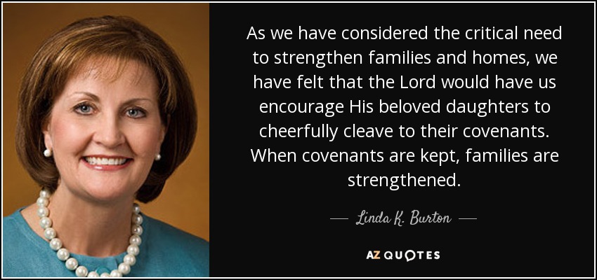 As we have considered the critical need to strengthen families and homes, we have felt that the Lord would have us encourage His beloved daughters to cheerfully cleave to their covenants. When covenants are kept, families are strengthened. - Linda K. Burton