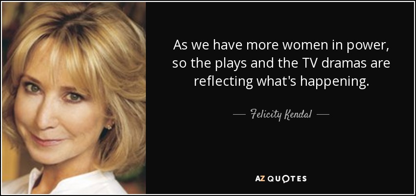 As we have more women in power, so the plays and the TV dramas are reflecting what's happening. - Felicity Kendal