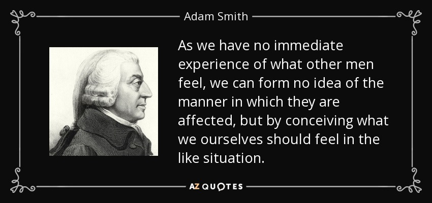 As we have no immediate experience of what other men feel, we can form no idea of the manner in which they are affected, but by conceiving what we ourselves should feel in the like situation. - Adam Smith