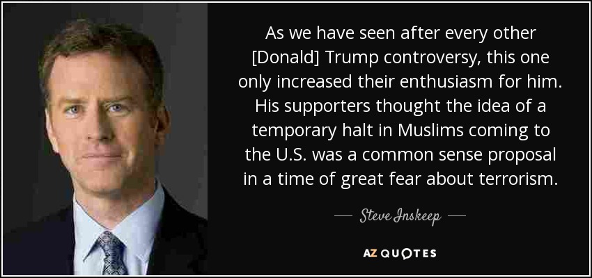 As we have seen after every other [Donald] Trump controversy, this one only increased their enthusiasm for him. His supporters thought the idea of a temporary halt in Muslims coming to the U.S. was a common sense proposal in a time of great fear about terrorism. - Steve Inskeep