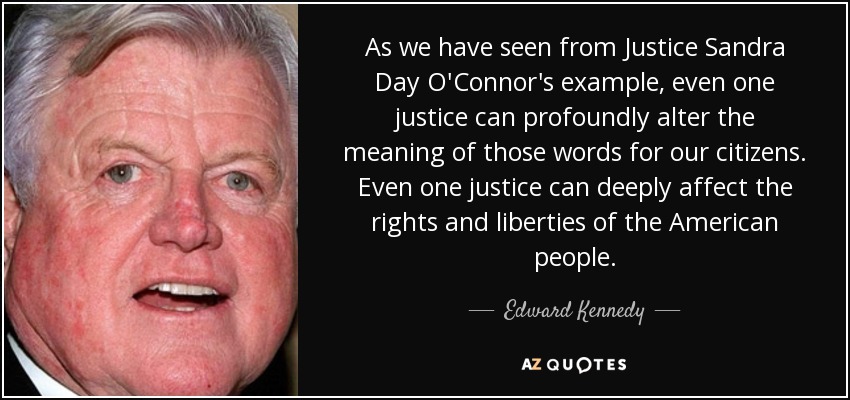 As we have seen from Justice Sandra Day O'Connor's example, even one justice can profoundly alter the meaning of those words for our citizens. Even one justice can deeply affect the rights and liberties of the American people. - Edward Kennedy