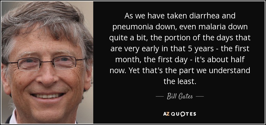 As we have taken diarrhea and pneumonia down, even malaria down quite a bit, the portion of the days that are very early in that 5 years - the first month, the first day - it's about half now. Yet that's the part we understand the least. - Bill Gates
