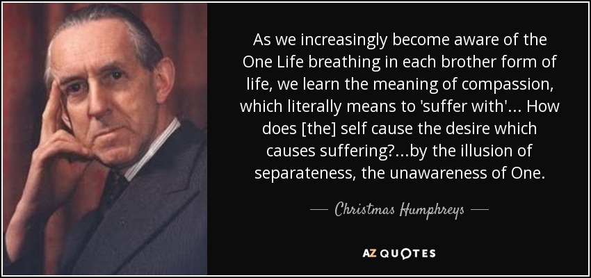 As we increasingly become aware of the One Life breathing in each brother form of life, we learn the meaning of compassion, which literally means to 'suffer with' ... How does [the] self cause the desire which causes suffering?...by the illusion of separateness, the unawareness of One. - Christmas Humphreys