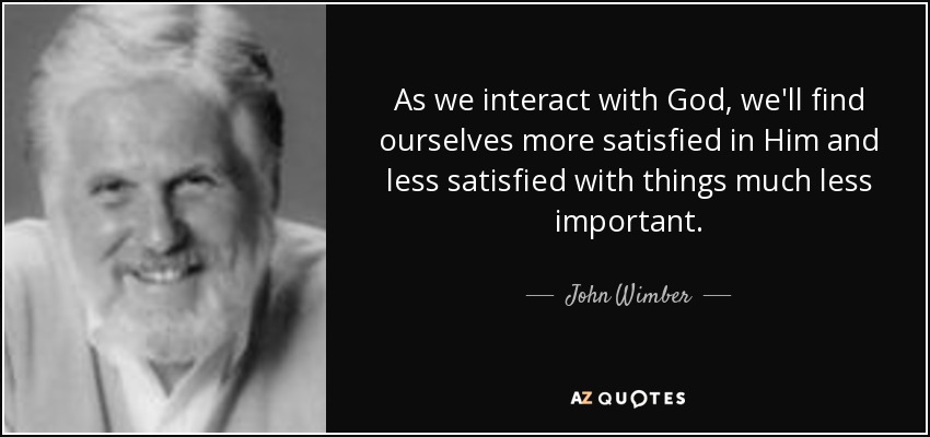 As we interact with God, we'll find ourselves more satisfied in Him and less satisfied with things much less important. - John Wimber