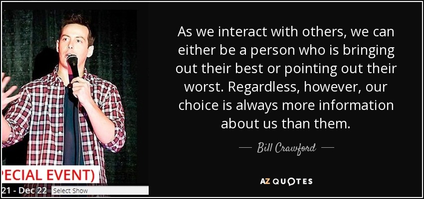 As we interact with others, we can either be a person who is bringing out their best or pointing out their worst. Regardless, however, our choice is always more information about us than them. - Bill Crawford