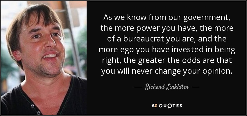 As we know from our government, the more power you have, the more of a bureaucrat you are, and the more ego you have invested in being right, the greater the odds are that you will never change your opinion. - Richard Linklater