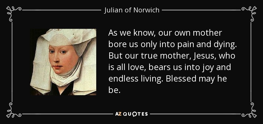 As we know, our own mother bore us only into pain and dying. But our true mother, Jesus, who is all love, bears us into joy and endless living. Blessed may he be. - Julian of Norwich