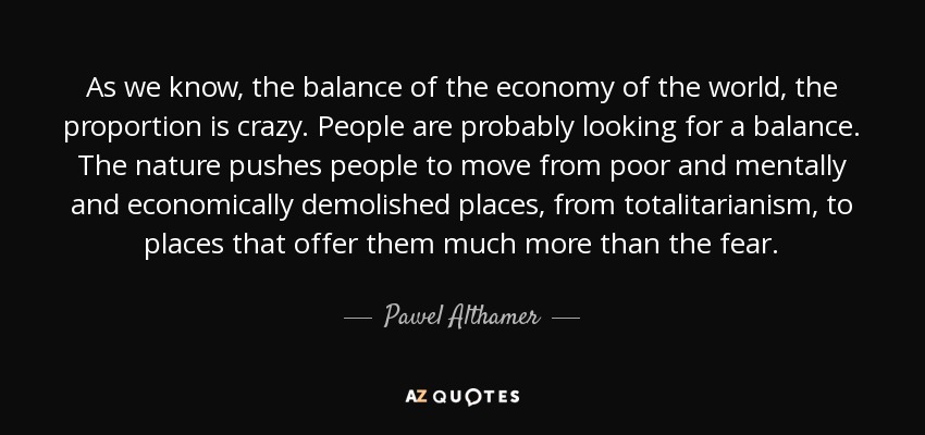 As we know, the balance of the economy of the world, the proportion is crazy. People are probably looking for a balance. The nature pushes people to move from poor and mentally and economically demolished places, from totalitarianism, to places that offer them much more than the fear. - Pawel Althamer