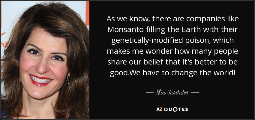 As we know, there are companies like Monsanto filling the Earth with their genetically-modified poison, which makes me wonder how many people share our belief that it's better to be good.We have to change the world! - Nia Vardalos