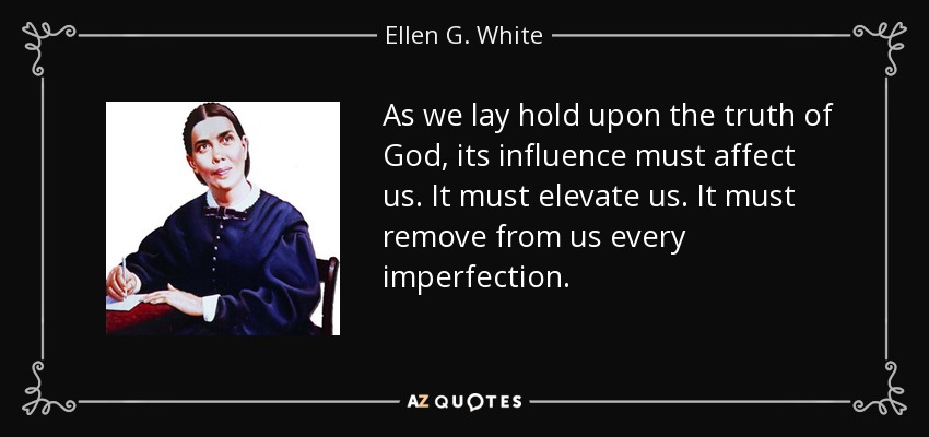 As we lay hold upon the truth of God, its influence must affect us. It must elevate us. It must remove from us every imperfection. - Ellen G. White