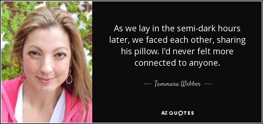 As we lay in the semi-dark hours later, we faced each other, sharing his pillow. I'd never felt more connected to anyone. - Tammara Webber