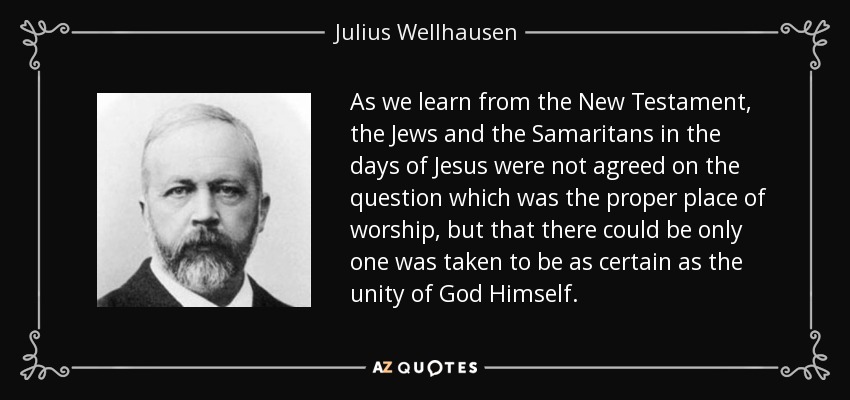 As we learn from the New Testament, the Jews and the Samaritans in the days of Jesus were not agreed on the question which was the proper place of worship, but that there could be only one was taken to be as certain as the unity of God Himself. - Julius Wellhausen