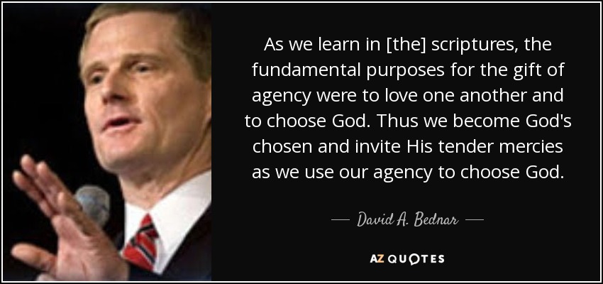 As we learn in [the] scriptures, the fundamental purposes for the gift of agency were to love one another and to choose God. Thus we become God's chosen and invite His tender mercies as we use our agency to choose God. - David A. Bednar