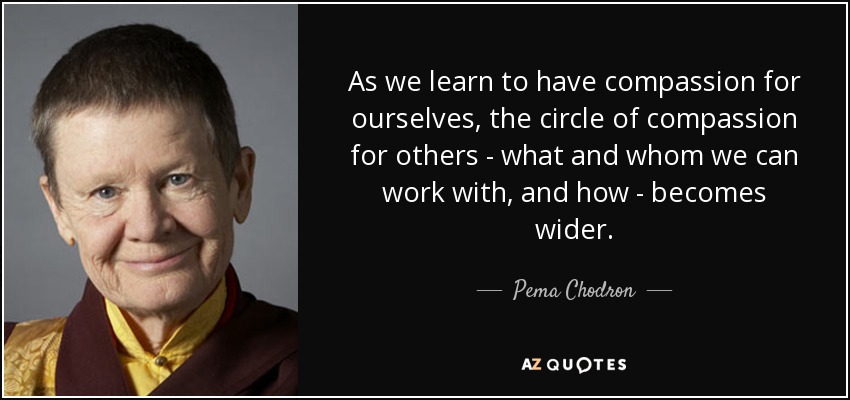 As we learn to have compassion for ourselves, the circle of compassion for others - what and whom we can work with, and how - becomes wider. - Pema Chodron