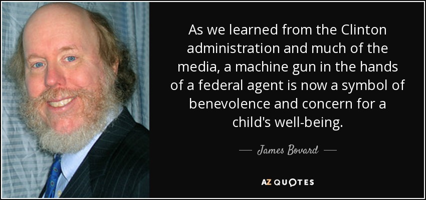 As we learned from the Clinton administration and much of the media, a machine gun in the hands of a federal agent is now a symbol of benevolence and concern for a child's well-being. - James Bovard