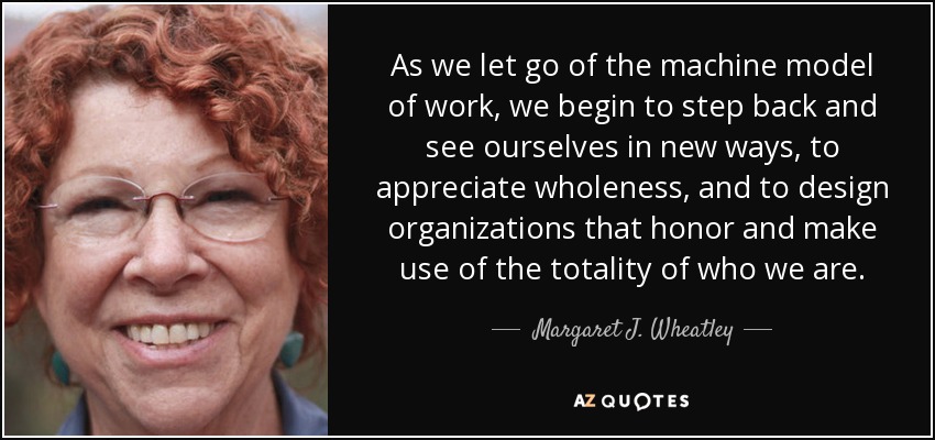 As we let go of the machine model of work, we begin to step back and see ourselves in new ways, to appreciate wholeness, and to design organizations that honor and make use of the totality of who we are. - Margaret J. Wheatley