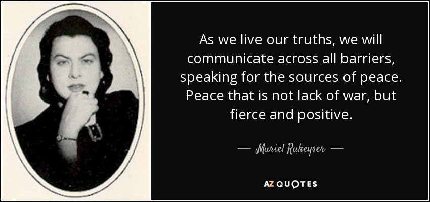 As we live our truths, we will communicate across all barriers, speaking for the sources of peace. Peace that is not lack of war, but fierce and positive. - Muriel Rukeyser