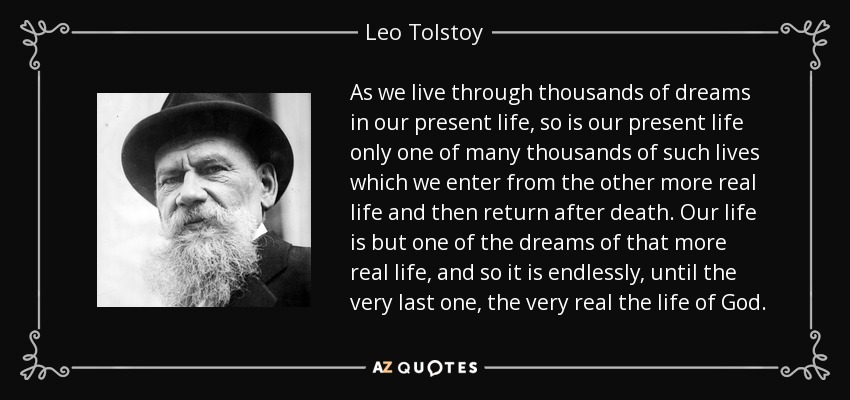 As we live through thousands of dreams in our present life, so is our present life only one of many thousands of such lives which we enter from the other more real life and then return after death. Our life is but one of the dreams of that more real life, and so it is endlessly, until the very last one, the very real the life of God. - Leo Tolstoy