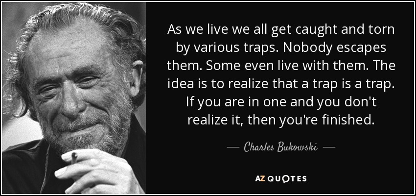 As we live we all get caught and torn by various traps. Nobody escapes them. Some even live with them. The idea is to realize that a trap is a trap. If you are in one and you don't realize it, then you're finished. - Charles Bukowski