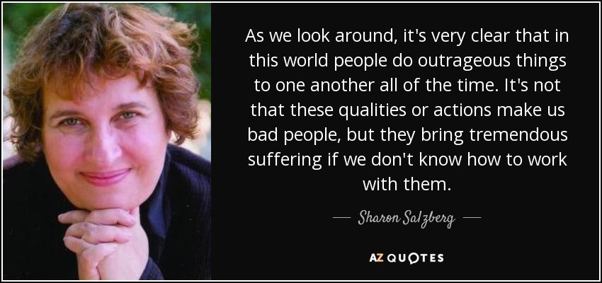 As we look around, it's very clear that in this world people do outrageous things to one another all of the time. It's not that these qualities or actions make us bad people, but they bring tremendous suffering if we don't know how to work with them. - Sharon Salzberg