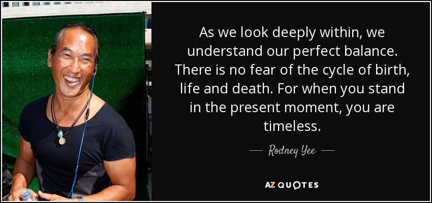 As we look deeply within, we understand our perfect balance. There is no fear of the cycle of birth, life and death. For when you stand in the present moment, you are timeless. - Rodney Yee