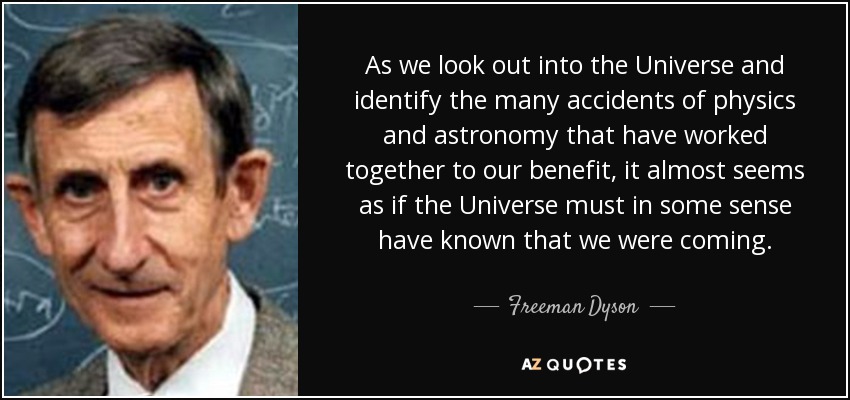 As we look out into the Universe and identify the many accidents of physics and astronomy that have worked together to our benefit, it almost seems as if the Universe must in some sense have known that we were coming. - Freeman Dyson