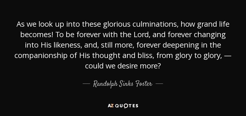 As we look up into these glorious culminations, how grand life becomes! To be forever with the Lord, and forever changing into His likeness, and, still more, forever deepening in the companionship of His thought and bliss, from glory to glory, — could we desire more? - Randolph Sinks Foster