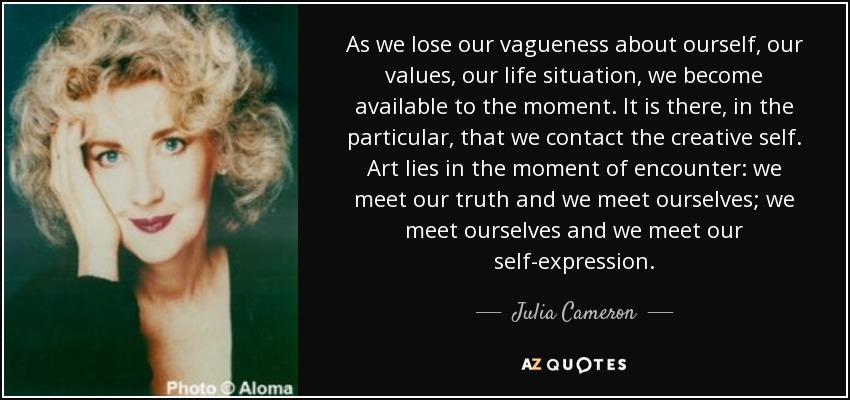 As we lose our vagueness about ourself, our values, our life situation, we become available to the moment. It is there, in the particular, that we contact the creative self. Art lies in the moment of encounter: we meet our truth and we meet ourselves; we meet ourselves and we meet our self-expression . - Julia Cameron