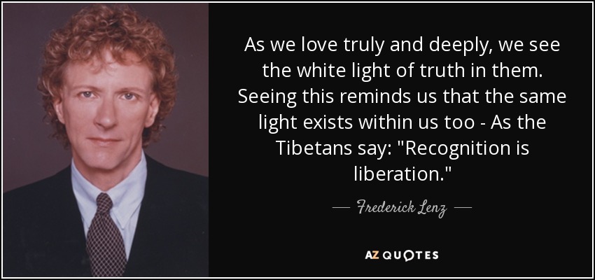 As we love truly and deeply, we see the white light of truth in them. Seeing this reminds us that the same light exists within us too - As the Tibetans say: 