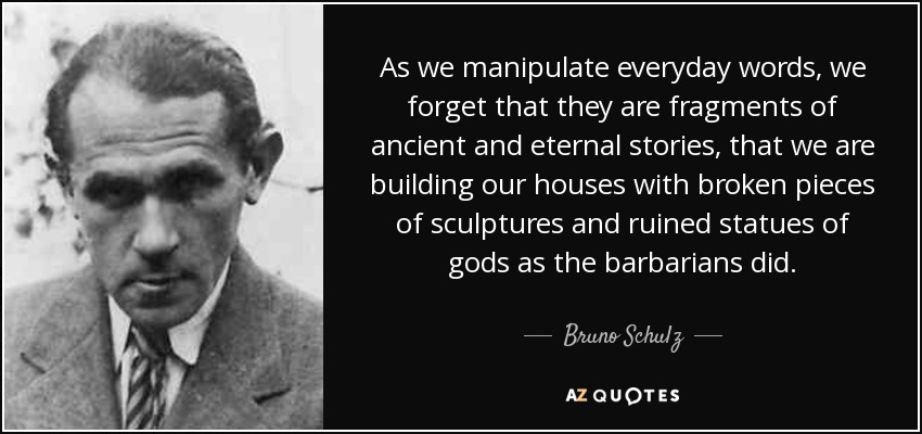 As we manipulate everyday words, we forget that they are fragments of ancient and eternal stories, that we are building our houses with broken pieces of sculptures and ruined statues of gods as the barbarians did. - Bruno Schulz