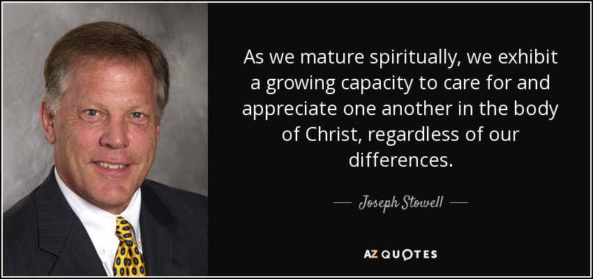 As we mature spiritually, we exhibit a growing capacity to care for and appreciate one another in the body of Christ, regardless of our differences. - Joseph Stowell